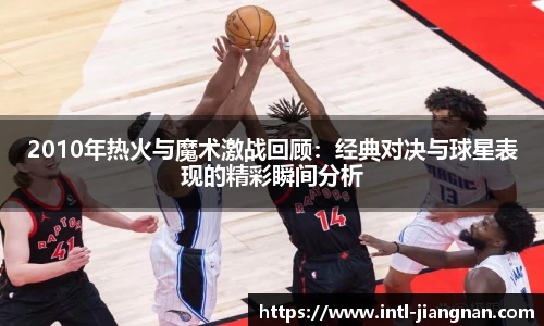 2010年热火与魔术激战回顾：经典对决与球星表现的精彩瞬间分析